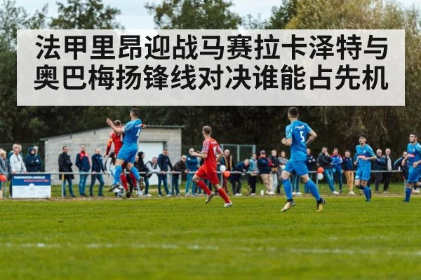 法甲里昂迎战马赛拉卡泽特与奥巴梅扬锋线对决谁能占先机