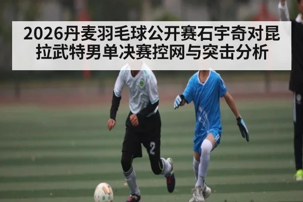 2026丹麦羽毛球公开赛石宇奇对昆拉武特男单决赛控网与突击分析