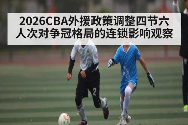 2026CBA外援政策调整四节六人次对争冠格局的连锁影响观察